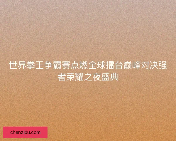 世界拳王争霸赛点燃全球擂台巅峰对决强者荣耀之夜盛典