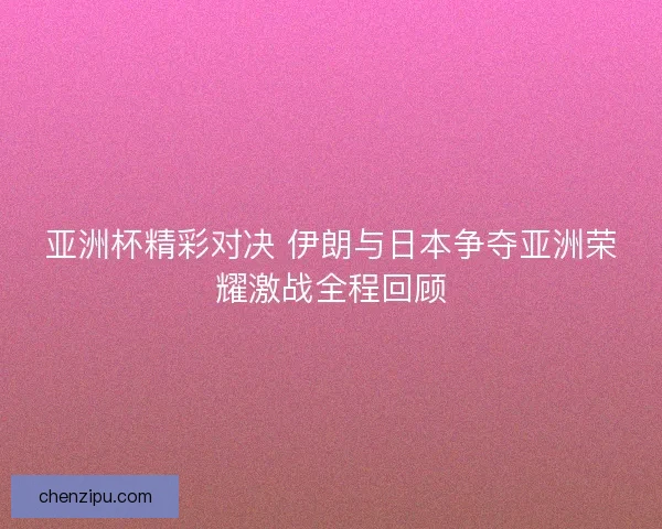 亚洲杯精彩对决 伊朗与日本争夺亚洲荣耀激战全程回顾
