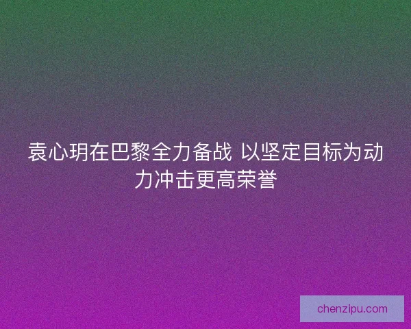袁心玥在巴黎全力备战 以坚定目标为动力冲击更高荣誉