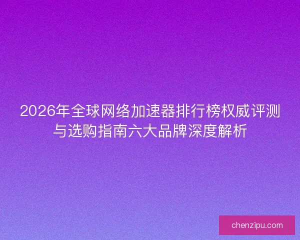 2026年全球网络加速器排行榜权威评测与选购指南六大品牌深度解析