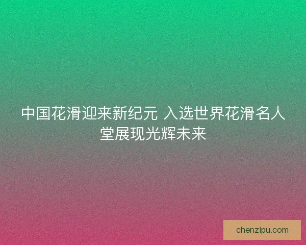中国花滑迎来新纪元 入选世界花滑名人堂展现光辉未来