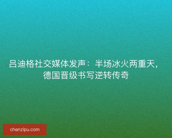 吕迪格社交媒体发声：半场冰火两重天，德国晋级书写逆转传奇