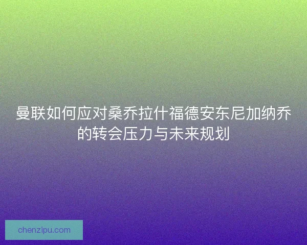 曼联如何应对桑乔拉什福德安东尼加纳乔的转会压力与未来规划