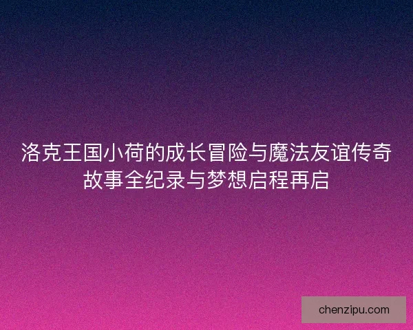 洛克王国小荷的成长冒险与魔法友谊传奇故事全纪录与梦想启程再启