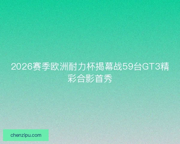 2026赛季欧洲耐力杯揭幕战59台GT3精彩合影首秀