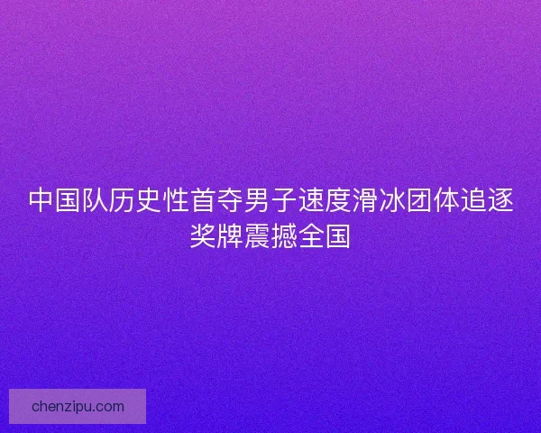 中国队历史性首夺男子速度滑冰团体追逐奖牌震撼全国