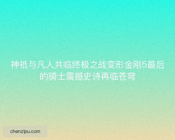 神祇与凡人共临终极之战变形金刚5最后的骑士震撼史诗再临苍穹