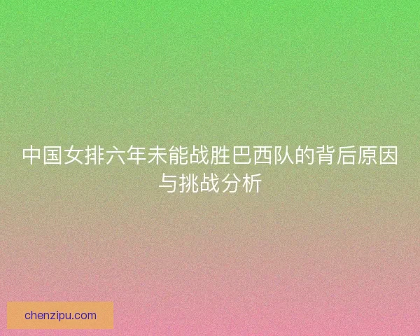 中国女排六年未能战胜巴西队的背后原因与挑战分析 中国女排六年未能战胜巴西队的背后原因与挑战分析