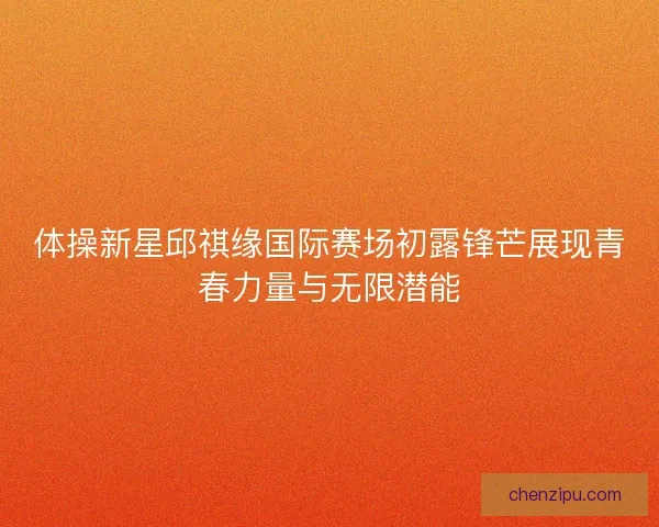 体操新星邱祺缘国际赛场初露锋芒展现青春力量与无限潜能