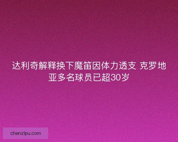 达利奇解释换下魔笛因体力透支 克罗地亚多名球员已超30岁