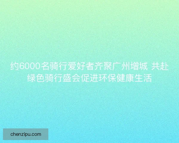 约6000名骑行爱好者齐聚广州增城 共赴绿色骑行盛会促进环保健康生活 约6000名骑行爱好者齐聚广州增城 共赴绿色骑行盛会促进环保健康生活