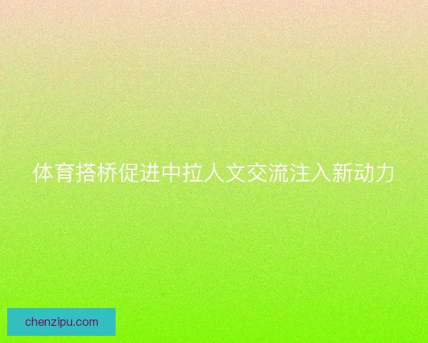 体育搭桥促进中拉人文交流注入新动力 体育搭桥促进中拉人文交流注入新动力