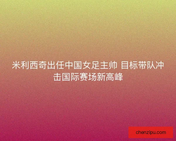 米利西奇出任中国女足主帅 目标带队冲击国际赛场新高峰