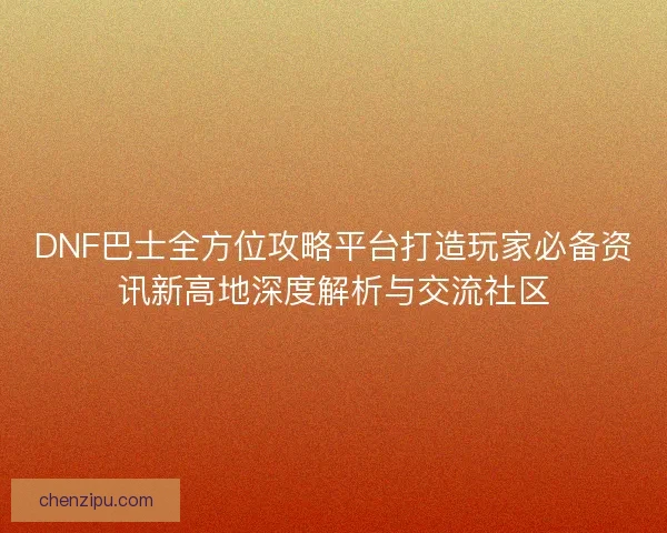 DNF巴士全方位攻略平台打造玩家必备资讯新高地深度解析与交流社区