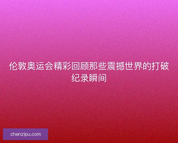 伦敦奥运会精彩回顾那些震撼世界的打破纪录瞬间