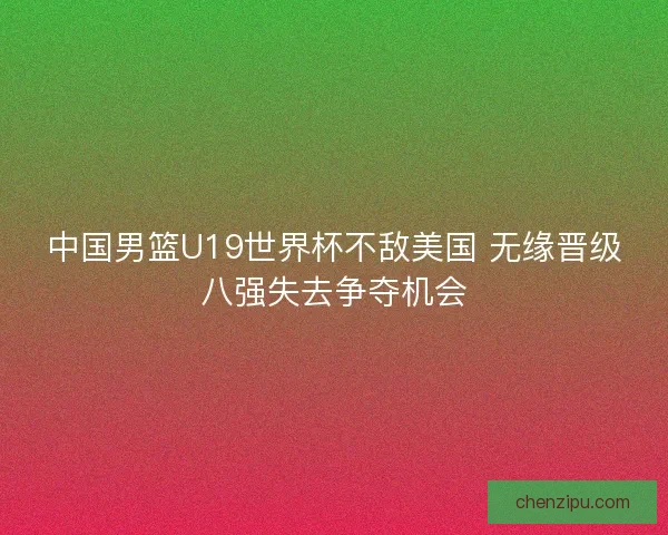 中国男篮U19世界杯不敌美国 无缘晋级八强失去争夺机会