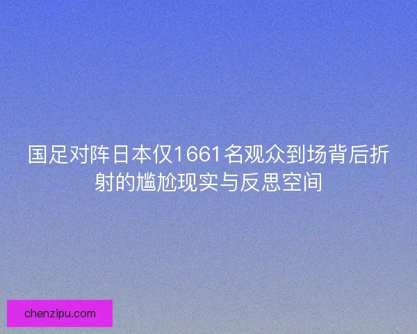 国足对阵日本仅1661名观众到场背后折射的尴尬现实与反思空间